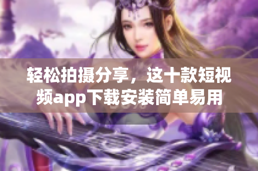 轻松拍摄分享，这十款短视频app下载安装简单易用