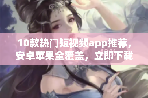 10款热门短视频app推荐，安卓苹果全覆盖，立即下载！