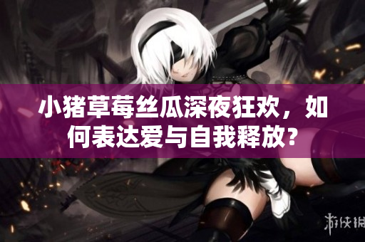 小猪草莓丝瓜深夜狂欢，如何表达爱与自我释放？