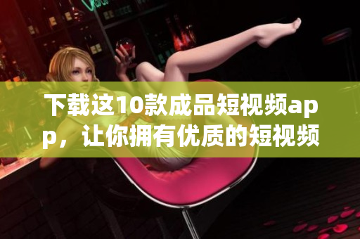 下载这10款成品短视频app，让你拥有优质的短视频分享体验