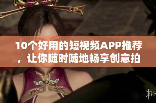 10个好用的短视频APP推荐，让你随时随地畅享创意拍摄！