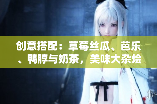 创意搭配：草莓丝瓜、芭乐、鸭脖与奶茶，美味大杂烩！