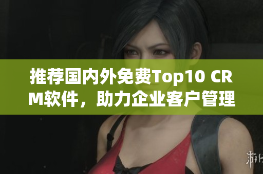 推荐国内外免费Top10 CRM软件，助力企业客户管理！