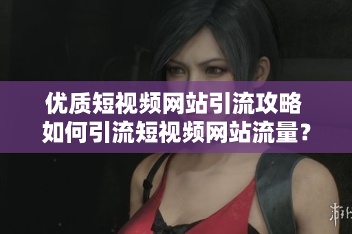 优质短视频网站引流攻略 如何引流短视频网站流量？
