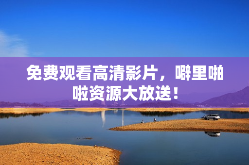 免费观看高清影片，噼里啪啦资源大放送！