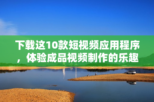 下载这10款短视频应用程序，体验成品视频制作的乐趣