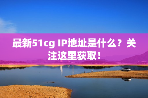 最新51cg IP地址是什么？关注这里获取！