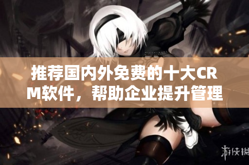 推荐国内外免费的十大CRM软件，帮助企业提升管理效率