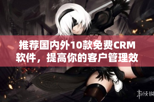 推荐国内外10款免费CRM软件，提高你的客户管理效率！