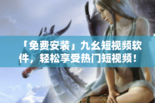 「免费安装」九幺短视频软件，轻松享受热门短视频！