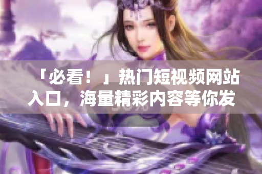 「必看！」热门短视频网站入口，海量精彩内容等你发现！