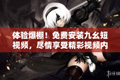 体验爆棚！免费安装九幺短视频，尽情享受精彩视频内容