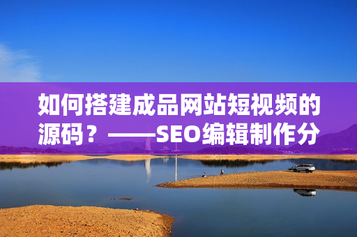 如何搭建成品网站短视频的源码？——SEO编辑制作分享