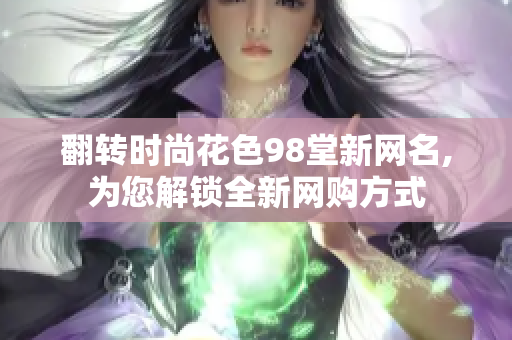 翻转时尚花色98堂新网名,为您解锁全新网购方式