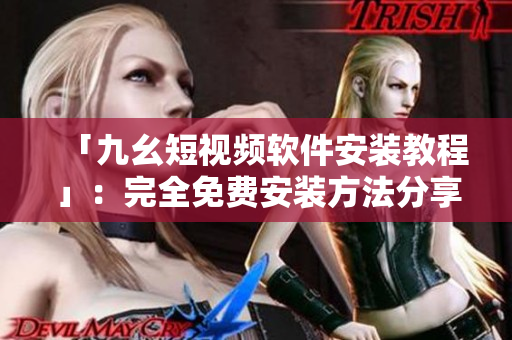 「九幺短视频软件安装教程」：完全免费安装方法分享