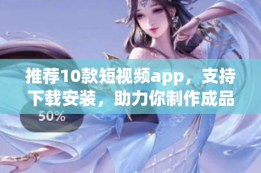 推荐10款短视频app，支持下载安装，助力你制作成品短视频