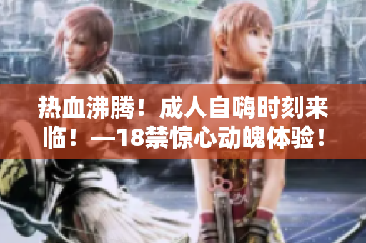 热血沸腾！成人自嗨时刻来临！—18禁惊心动魄体验！