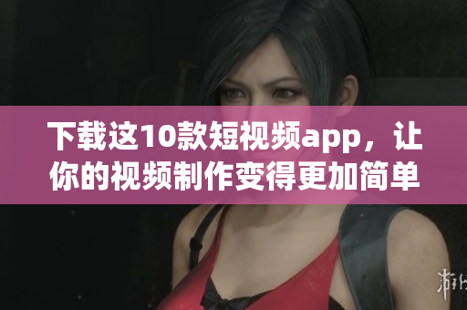 下载这10款短视频app，让你的视频制作变得更加简单