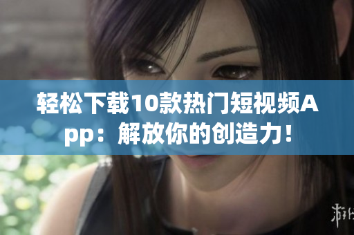 轻松下载10款热门短视频App：解放你的创造力！