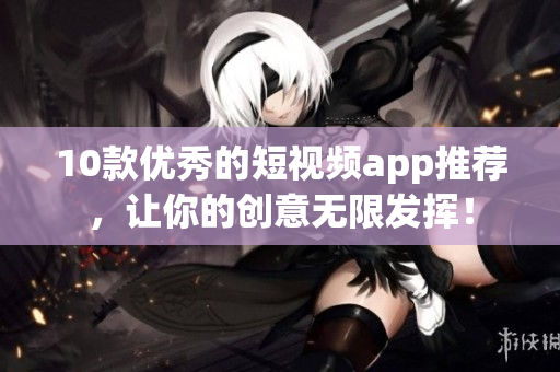 10款优秀的短视频app推荐，让你的创意无限发挥！