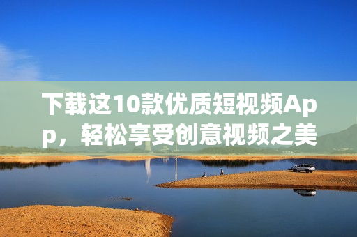 下载这10款优质短视频App，轻松享受创意视频之美