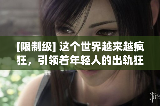 [限制级] 这个世界越来越疯狂，引领着年轻人的出轨狂潮