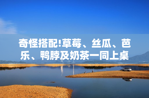 奇怪搭配!草莓、丝瓜、芭乐、鸭脖及奶茶一同上桌