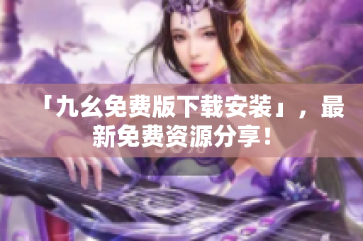 「九幺免费版下载安装」，最新免费资源分享！