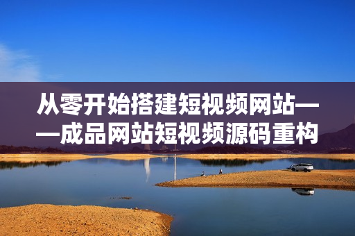 从零开始搭建短视频网站——成品网站短视频源码重构