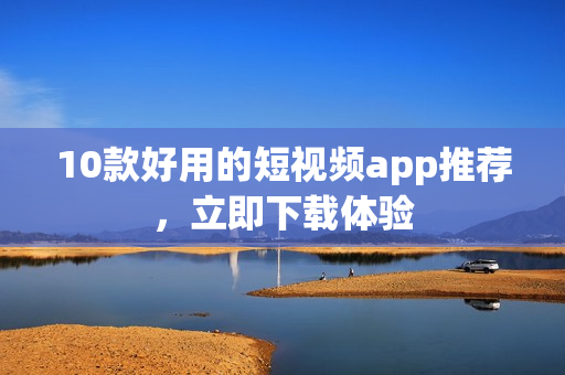 10款好用的短视频app推荐，立即下载体验