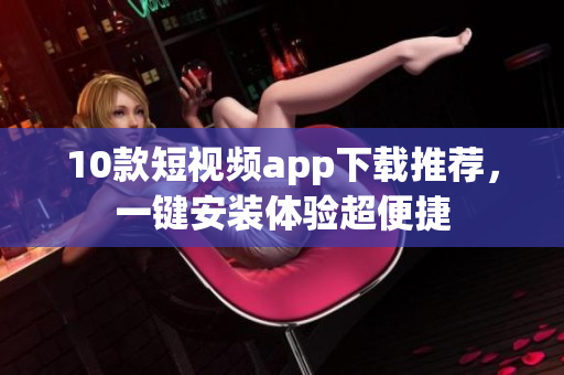 10款短视频app下载推荐，一键安装体验超便捷