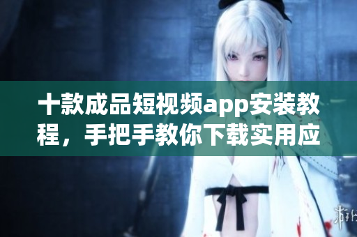 十款成品短视频app安装教程，手把手教你下载实用应用！