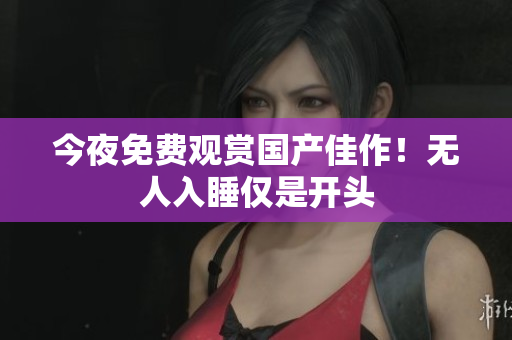 今夜免费观赏国产佳作！无人入睡仅是开头