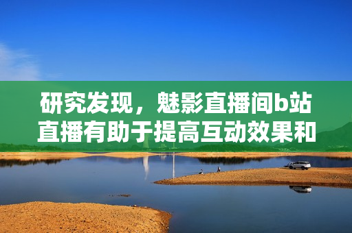 研究发现，魅影直播间b站直播有助于提高互动效果和用户粘性