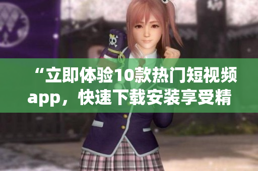 “立即体验10款热门短视频app，快速下载安装享受精彩内容”