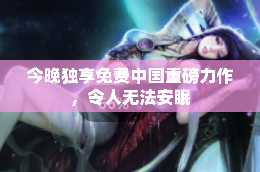 今晚独享免费中国重磅力作，令人无法安眠