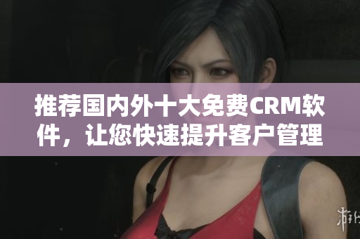推荐国内外十大免费CRM软件，让您快速提升客户管理效率