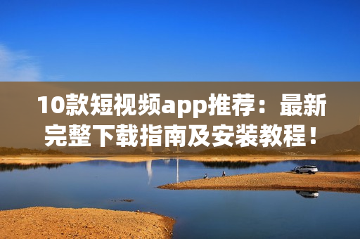 10款短视频app推荐：最新完整下载指南及安装教程！