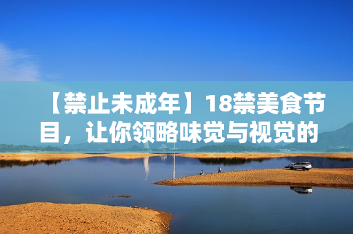 【禁止未成年】18禁美食节目，让你领略味觉与视觉的双重快感！