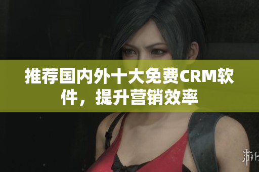 推荐国内外十大免费CRM软件，提升营销效率