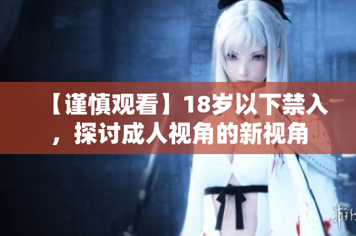 【谨慎观看】18岁以下禁入，探讨成人视角的新视角