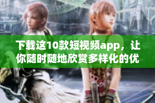 下载这10款短视频app，让你随时随地欣赏多样化的优质内容