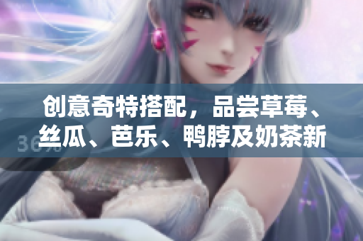 创意奇特搭配，品尝草莓、丝瓜、芭乐、鸭脖及奶茶新口味