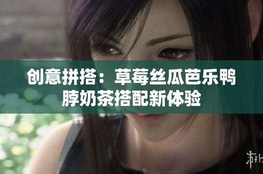 创意拼搭：草莓丝瓜芭乐鸭脖奶茶搭配新体验