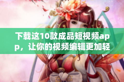 下载这10款成品短视频app，让你的视频编辑更加轻松！