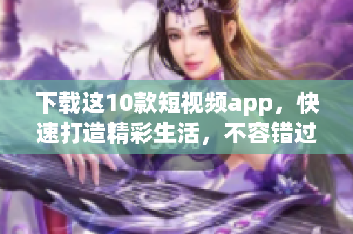 下载这10款短视频app，快速打造精彩生活，不容错过！