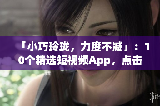 「小巧玲珑，力度不减」：10个精选短视频App，点击即装