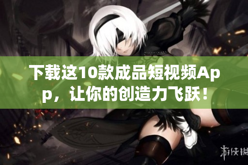 下载这10款成品短视频App，让你的创造力飞跃！