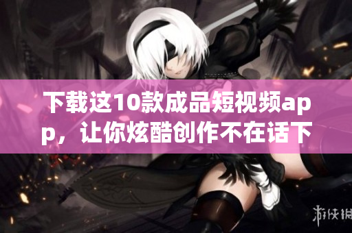 下载这10款成品短视频app，让你炫酷创作不在话下！