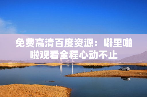 免费高清百度资源：噼里啪啦观看全程心动不止